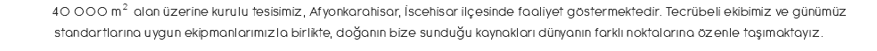 &nbsp;40 000 m2 alan üzerine kurulu tesisimiz, Afyonkarahisar, İscehisar ilçesinde faaliyet göstermektedir. Tecrübeli ekibimiz ve günümüz standartlarına uygun ekipmanlarımızla birlikte, doğanın bize sunduğu kaynakları dünyanın farklı noktalarına özenle taşımaktayız.